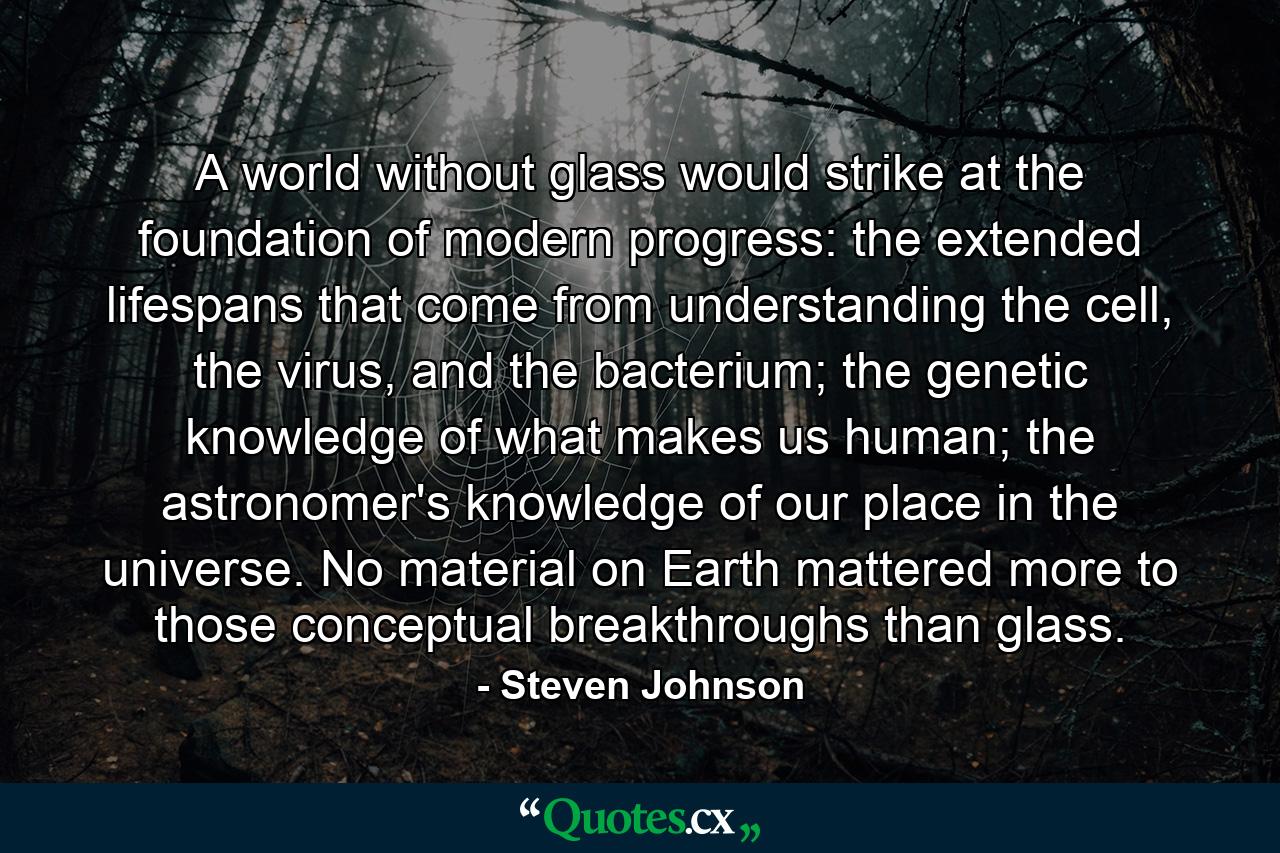 A world without glass would strike at the foundation of modern progress: the extended lifespans that come from understanding the cell, the virus, and the bacterium; the genetic knowledge of what makes us human; the astronomer's knowledge of our place in the universe. No material on Earth mattered more to those conceptual breakthroughs than glass. - Quote by Steven Johnson