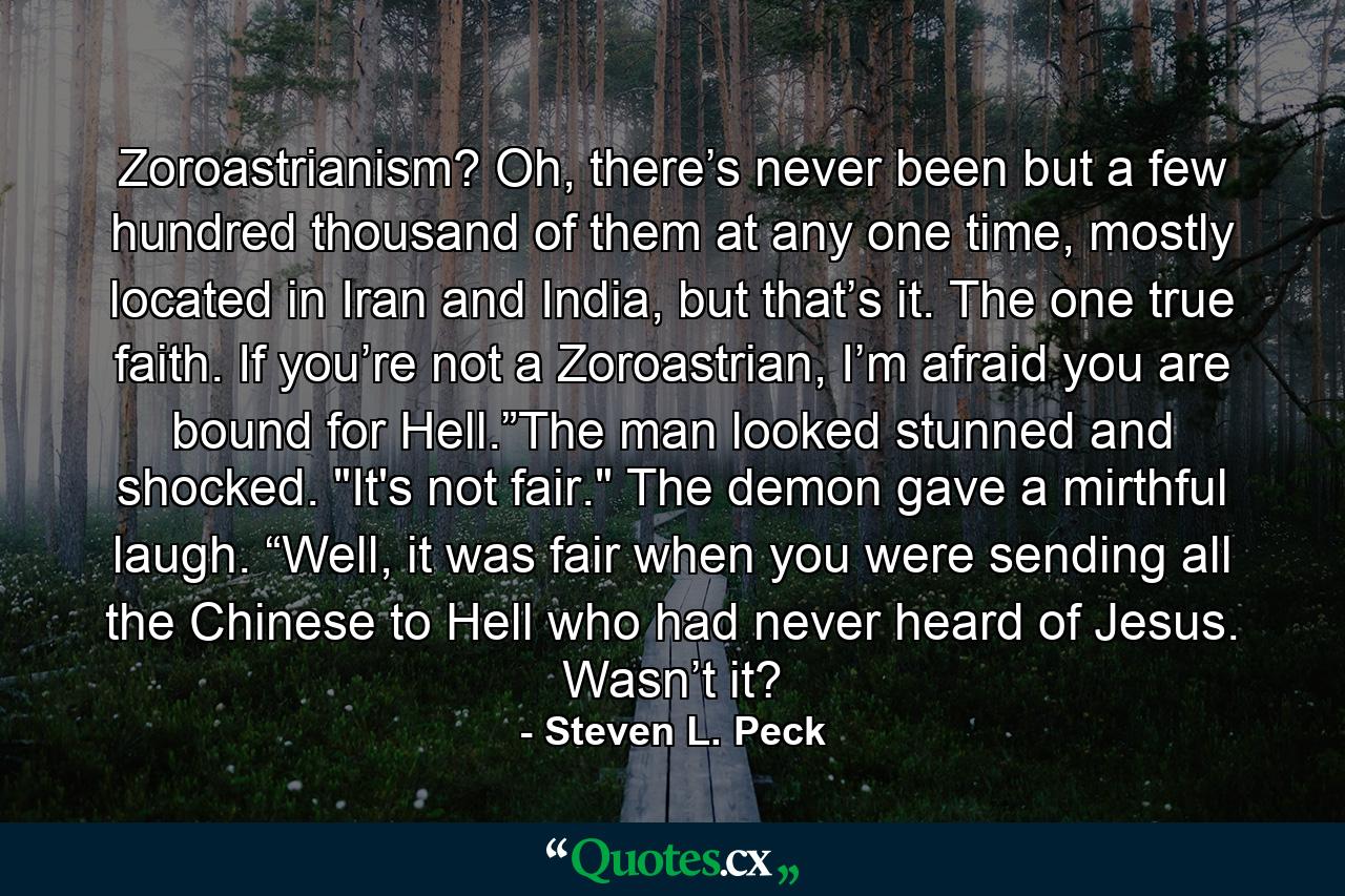 Zoroastrianism? Oh, there’s never been but a few hundred thousand of them at any one time, mostly located in Iran and India, but that’s it. The one true faith. If you’re not a Zoroastrian, I’m afraid you are bound for Hell.”The man looked stunned and shocked. 