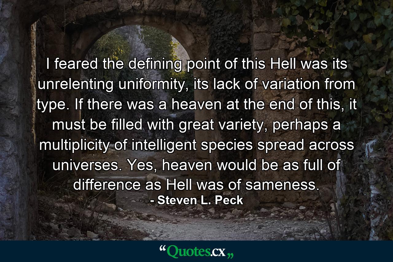 I feared the defining point of this Hell was its unrelenting uniformity, its lack of variation from type. If there was a heaven at the end of this, it must be filled with great variety, perhaps a multiplicity of intelligent species spread across universes. Yes, heaven would be as full of difference as Hell was of sameness. - Quote by Steven L. Peck