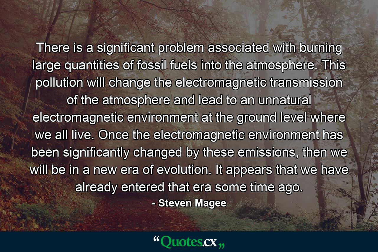 There is a significant problem associated with burning large quantities of fossil fuels into the atmosphere. This pollution will change the electromagnetic transmission of the atmosphere and lead to an unnatural electromagnetic environment at the ground level where we all live. Once the electromagnetic environment has been significantly changed by these emissions, then we will be in a new era of evolution. It appears that we have already entered that era some time ago. - Quote by Steven Magee