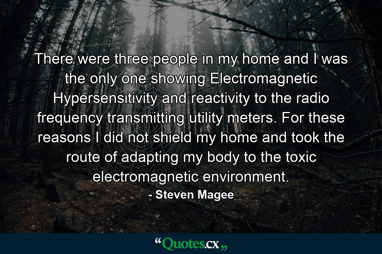 There were three people in my home and I was the only one showing Electromagnetic Hypersensitivity and reactivity to the radio frequency transmitting utility meters. For these reasons I did not shield my home and took the route of adapting my body to the toxic electromagnetic environment. - Quote by Steven Magee