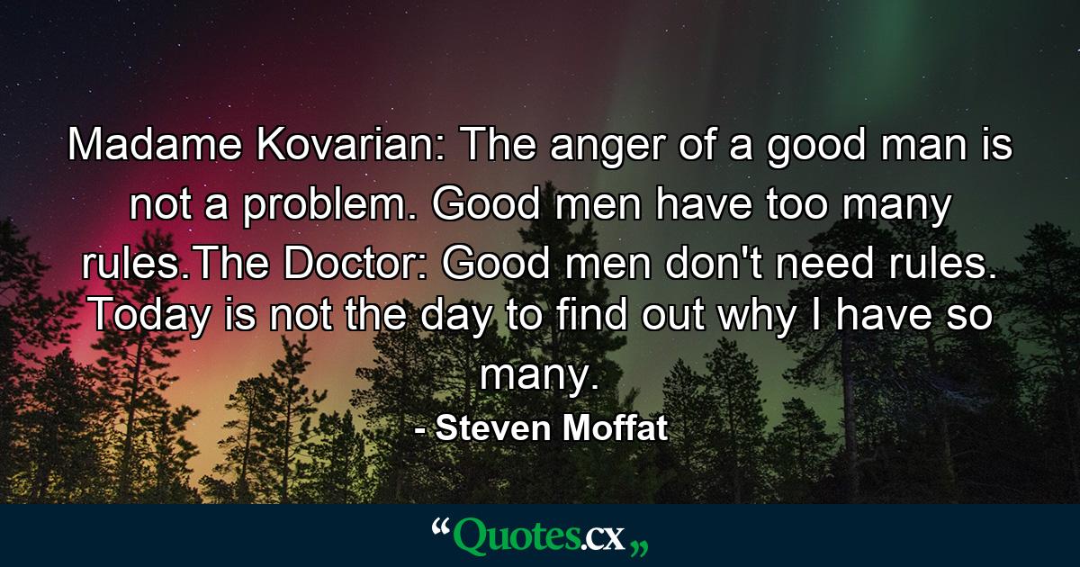 Madame Kovarian: The anger of a good man is not a problem. Good men have too many rules.The Doctor: Good men don't need rules. Today is not the day to find out why I have so many. - Quote by Steven Moffat