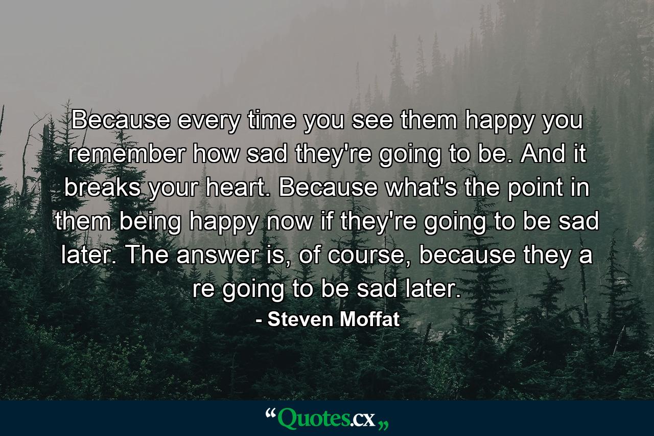 Because every time you see them happy you remember how sad they're going to be. And it breaks your heart. Because what's the point in them being happy now if they're going to be sad later. The answer is, of course, because they a re going to be sad later. - Quote by Steven Moffat