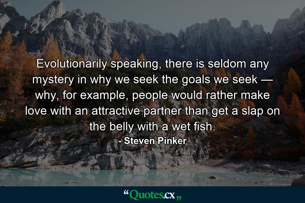 Evolutionarily speaking, there is seldom any mystery in why we seek the goals we seek — why, for example, people would rather make love with an attractive partner than get a slap on the belly with a wet fish. - Quote by Steven Pinker