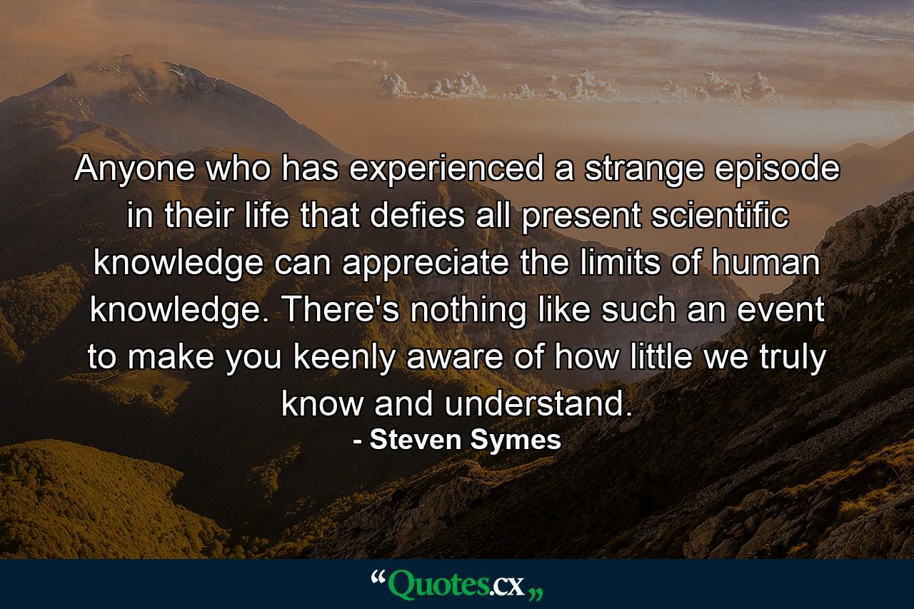 Anyone who has experienced a strange episode in their life that defies all present scientific knowledge can appreciate the limits of human knowledge. There's nothing like such an event to make you keenly aware of how little we truly know and understand. - Quote by Steven Symes