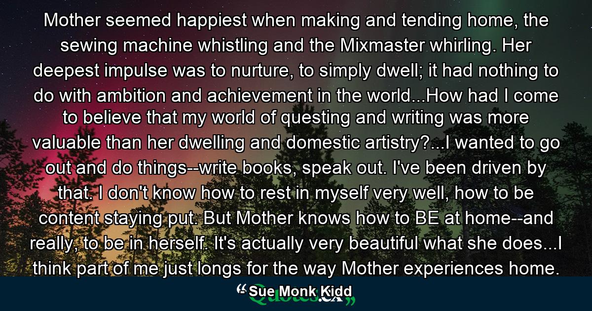 Mother seemed happiest when making and tending home, the sewing machine whistling and the Mixmaster whirling. Her deepest impulse was to nurture, to simply dwell; it had nothing to do with ambition and achievement in the world...How had I come to believe that my world of questing and writing was more valuable than her dwelling and domestic artistry?...I wanted to go out and do things--write books, speak out. I've been driven by that. I don't know how to rest in myself very well, how to be content staying put. But Mother knows how to BE at home--and really, to be in herself. It's actually very beautiful what she does...I think part of me just longs for the way Mother experiences home. - Quote by Sue Monk Kidd