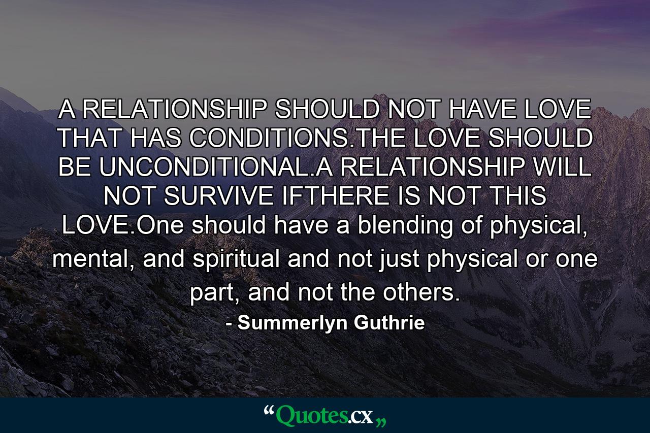 A RELATIONSHIP SHOULD NOT HAVE LOVE THAT HAS CONDITIONS.THE LOVE SHOULD BE UNCONDITIONAL.A RELATIONSHIP WILL NOT SURVIVE IFTHERE IS NOT THIS LOVE.One should have a blending of physical, mental, and spiritual and not just physical or one part, and not the others. - Quote by Summerlyn Guthrie