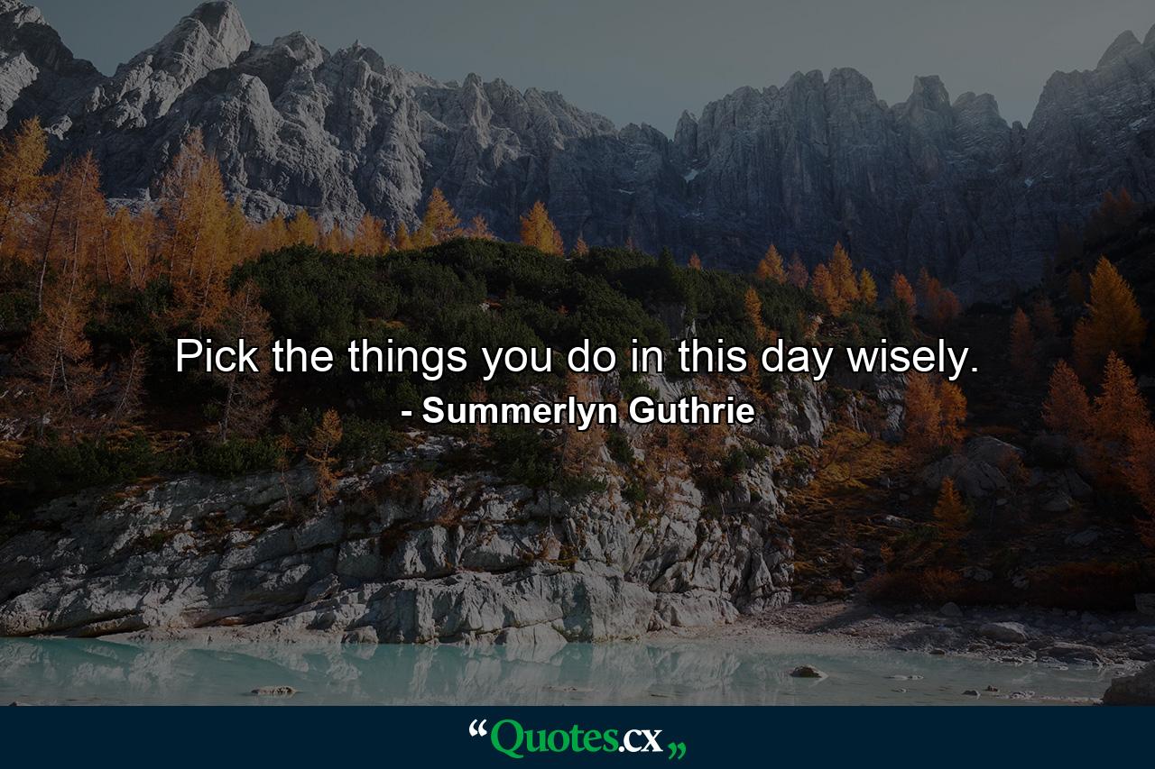 Pick the things you do in this day wisely. - Quote by Summerlyn Guthrie