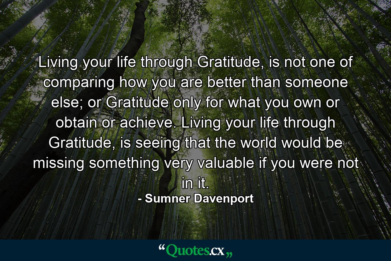 Living your life through Gratitude, is not one of comparing how you are better than someone else; or Gratitude only for what you own or obtain or achieve. Living your life through Gratitude, is seeing that the world would be missing something very valuable if you were not in it. - Quote by Sumner Davenport