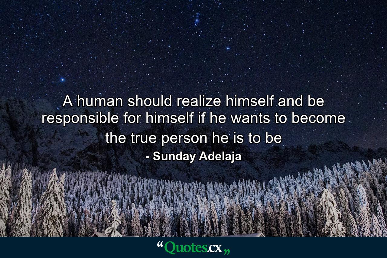 A human should realize himself and be responsible for himself if he wants to become the true person he is to be - Quote by Sunday Adelaja