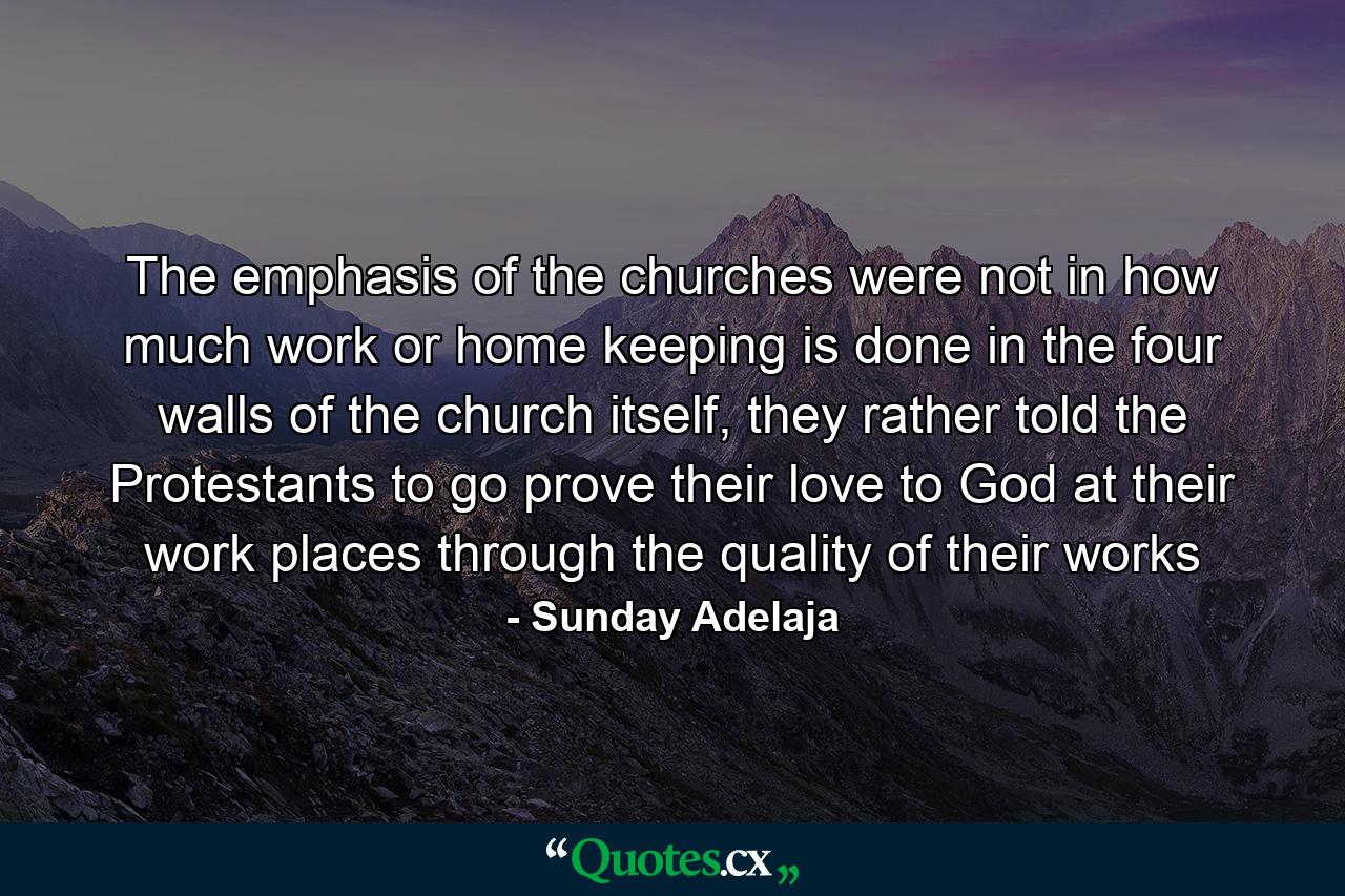 The emphasis of the churches were not in how much work or home keeping is done in the four walls of the church itself, they rather told the Protestants to go prove their love to God at their work places through the quality of their works - Quote by Sunday Adelaja