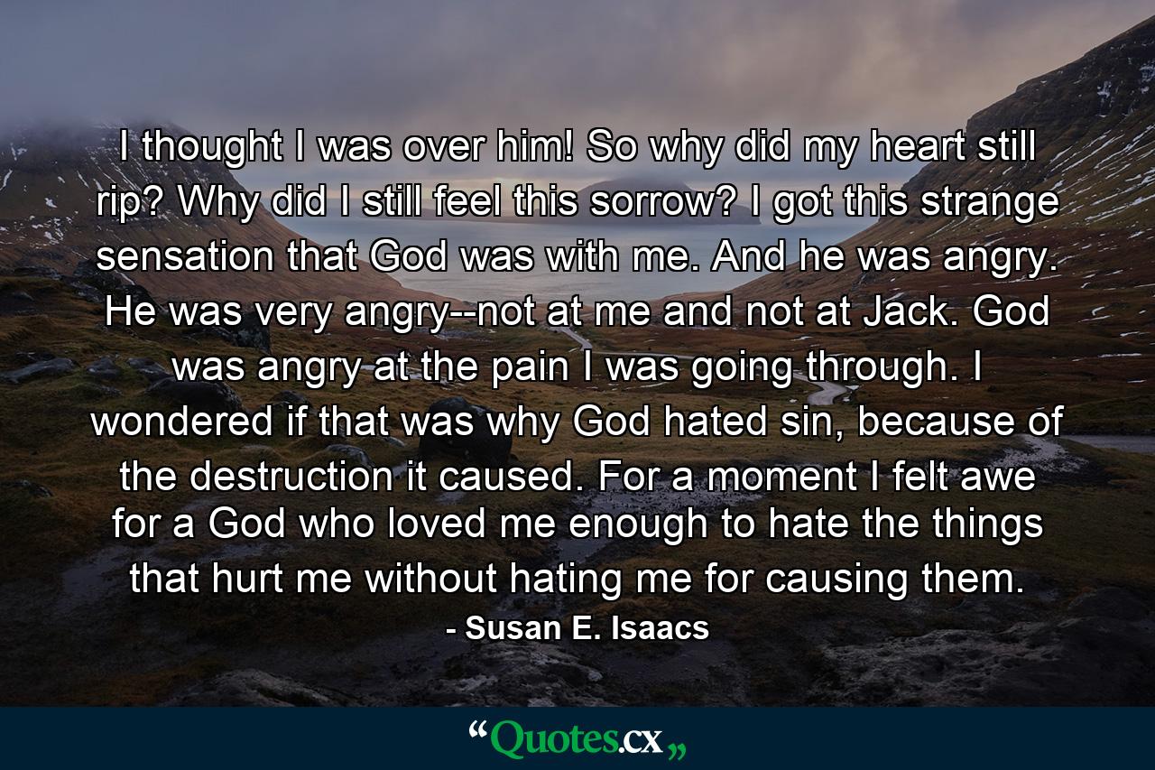 I thought I was over him! So why did my heart still rip? Why did I still feel this sorrow? I got this strange sensation that God was with me. And he was angry. He was very angry--not at me and not at Jack. God was angry at the pain I was going through. I wondered if that was why God hated sin, because of the destruction it caused. For a moment I felt awe for a God who loved me enough to hate the things that hurt me without hating me for causing them. - Quote by Susan E. Isaacs