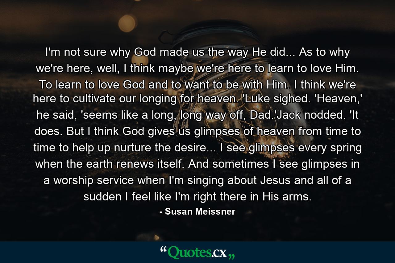 I'm not sure why God made us the way He did... As to why we're here, well, I think maybe we're here to learn to love Him. To learn to love God and to want to be with Him. I think we're here to cultivate our longing for heaven. 'Luke sighed. 'Heaven,' he said, 'seems like a long, long way off, Dad.'Jack nodded. 'It does. But I think God gives us glimpses of heaven from time to time to help up nurture the desire... I see glimpses every spring when the earth renews itself. And sometimes I see glimpses in a worship service when I'm singing about Jesus and all of a sudden I feel like I'm right there in His arms. - Quote by Susan Meissner