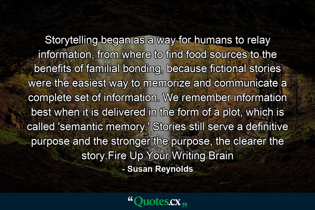 Storytelling began as a way for humans to relay information, from where to find food sources to the benefits of familial bonding, because fictional stories were the easiest way to memorize and communicate a complete set of information. We remember information best when it is delivered in the form of a plot, which is called 'semantic memory.' Stories still serve a definitive purpose and the stronger the purpose, the clearer the story.Fire Up Your Writing Brain - Quote by Susan Reynolds