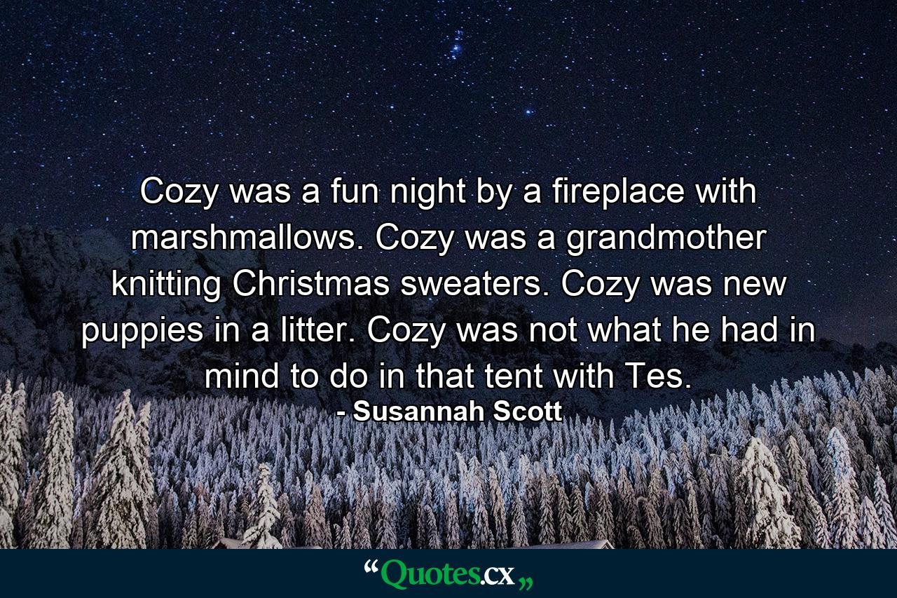 Cozy was a fun night by a fireplace with marshmallows. Cozy was a grandmother knitting Christmas sweaters. Cozy was new puppies in a litter. Cozy was not what he had in mind to do in that tent with Tes. - Quote by Susannah Scott