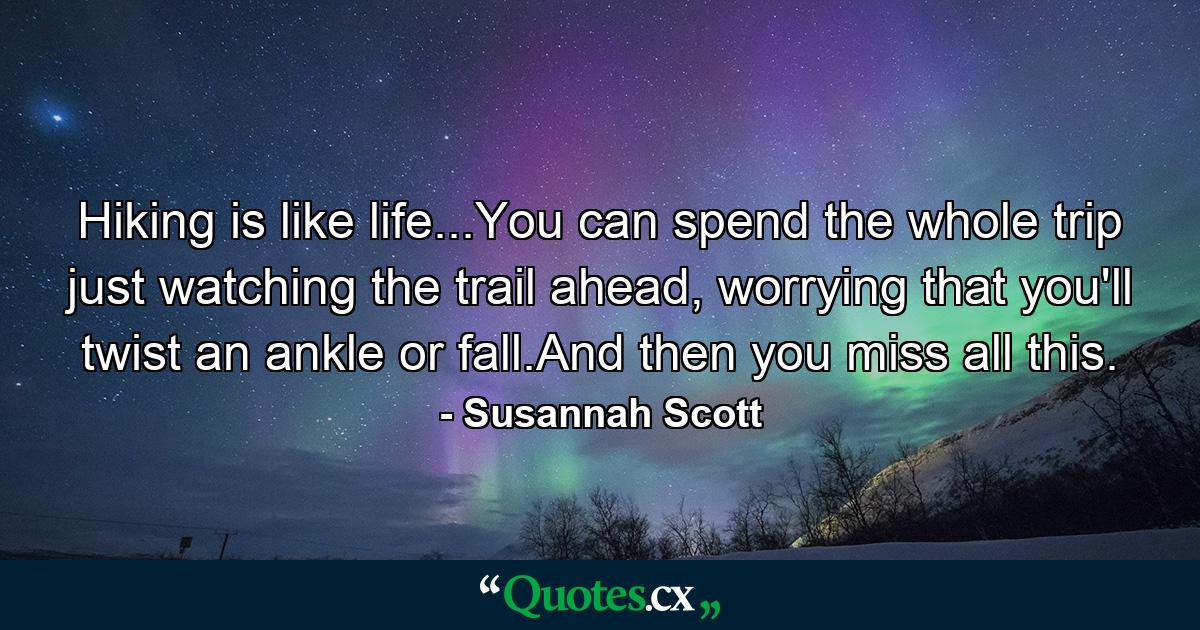 Hiking is like life...You can spend the whole trip just watching the trail ahead, worrying that you'll twist an ankle or fall.And then you miss all this. - Quote by Susannah Scott