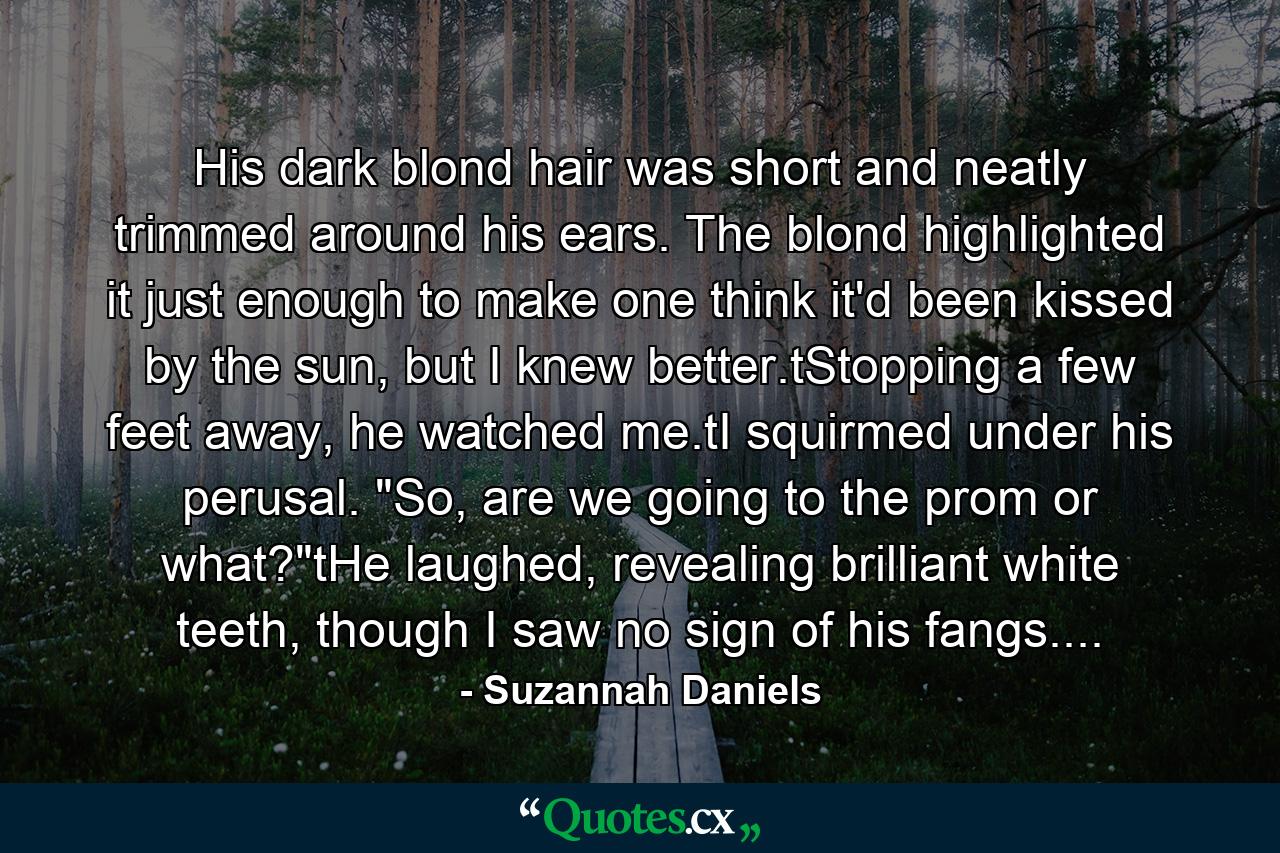 His dark blond hair was short and neatly trimmed around his ears. The blond highlighted it just enough to make one think it'd been kissed by the sun, but I knew better.tStopping a few feet away, he watched me.tI squirmed under his perusal. 