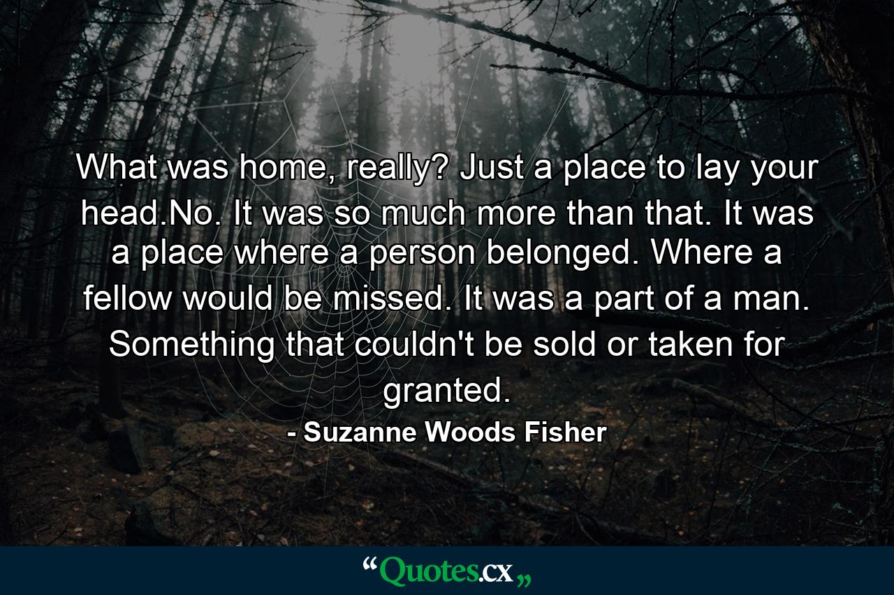 What was home, really? Just a place to lay your head.No. It was so much more than that. It was a place where a person belonged. Where a fellow would be missed. It was a part of a man. Something that couldn't be sold or taken for granted. - Quote by Suzanne Woods Fisher