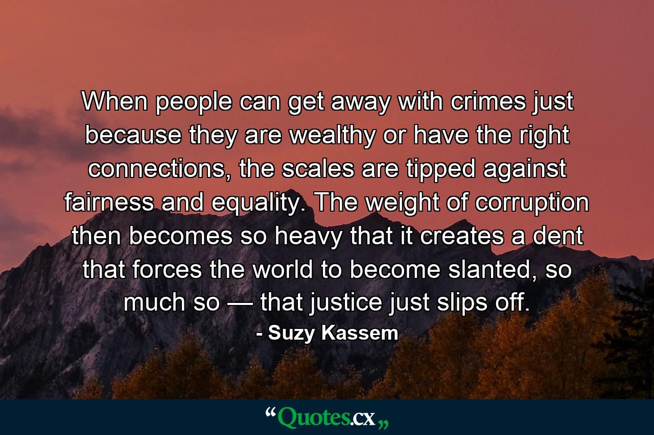 When people can get away with crimes just because they are wealthy or have the right connections, the scales are tipped against fairness and equality. The weight of corruption then becomes so heavy that it creates a dent that forces the world to become slanted, so much so — that justice just slips off. - Quote by Suzy Kassem