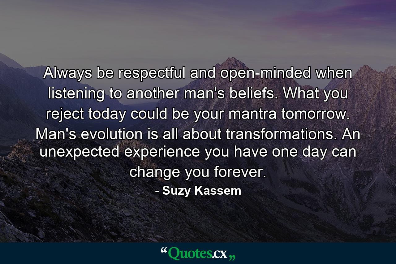 Always be respectful and open-minded when listening to another man's beliefs. What you reject today could be your mantra tomorrow. Man's evolution is all about transformations. An unexpected experience you have one day can change you forever. - Quote by Suzy Kassem