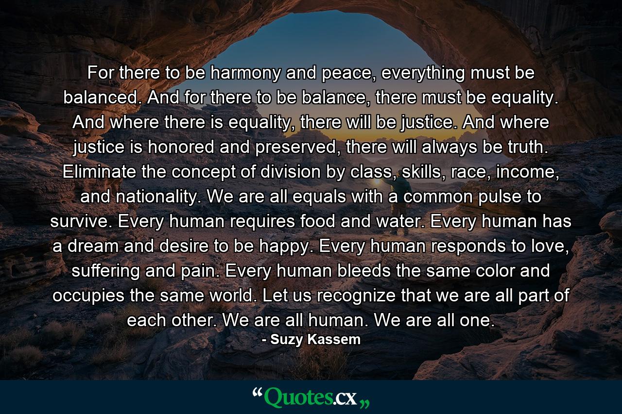 For there to be harmony and peace, everything must be balanced. And for there to be balance, there must be equality. And where there is equality, there will be justice. And where justice is honored and preserved, there will always be truth. Eliminate the concept of division by class, skills, race, income, and nationality. We are all equals with a common pulse to survive. Every human requires food and water. Every human has a dream and desire to be happy. Every human responds to love, suffering and pain. Every human bleeds the same color and occupies the same world. Let us recognize that we are all part of each other. We are all human. We are all one. - Quote by Suzy Kassem