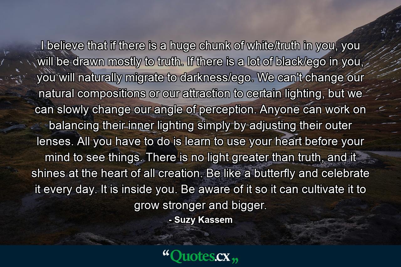 I believe that if there is a huge chunk of white/truth in you, you will be drawn mostly to truth. If there is a lot of black/ego in you, you will naturally migrate to darkness/ego. We can't change our natural compositions or our attraction to certain lighting, but we can slowly change our angle of perception. Anyone can work on balancing their inner lighting simply by adjusting their outer lenses. All you have to do is learn to use your heart before your mind to see things. There is no light greater than truth, and it shines at the heart of all creation. Be like a butterfly and celebrate it every day. It is inside you. Be aware of it so it can cultivate it to grow stronger and bigger. - Quote by Suzy Kassem