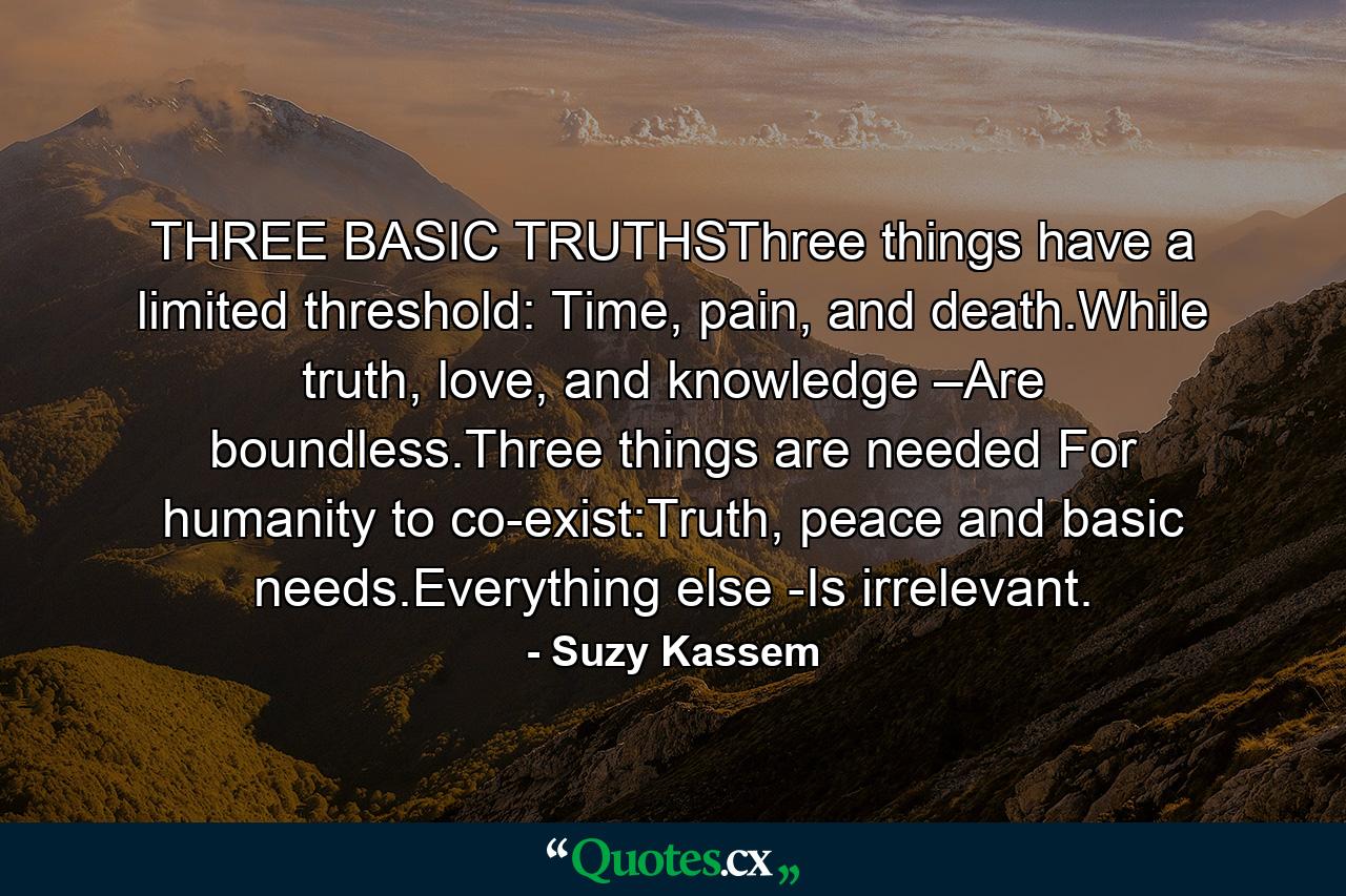 THREE BASIC TRUTHSThree things have a limited threshold: Time, pain, and death.While truth, love, and knowledge –Are boundless.Three things are needed For humanity to co-exist:Truth, peace and basic needs.Everything else -Is irrelevant. - Quote by Suzy Kassem