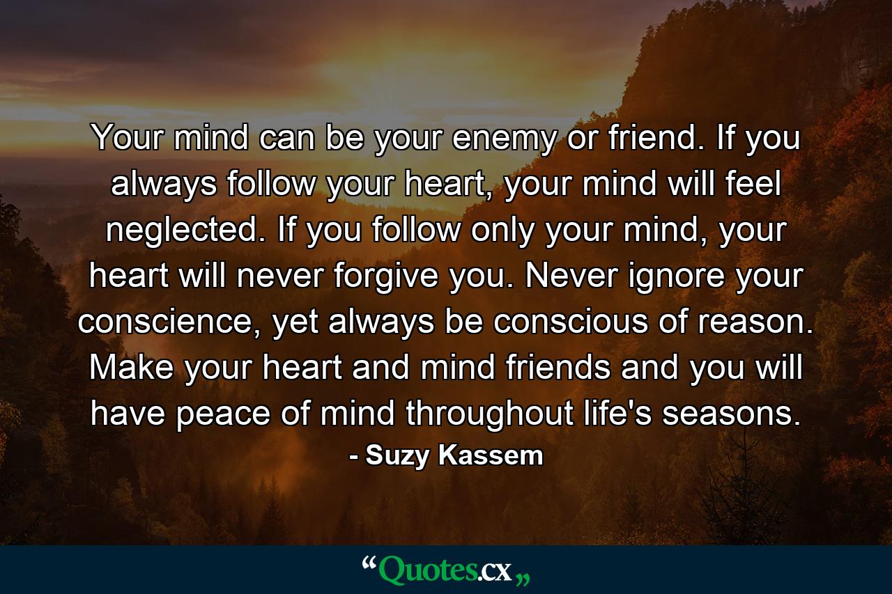 Your mind can be your enemy or friend. If you always follow your heart, your mind will feel neglected. If you follow only your mind, your heart will never forgive you. Never ignore your conscience, yet always be conscious of reason. Make your heart and mind friends and you will have peace of mind throughout life's seasons. - Quote by Suzy Kassem