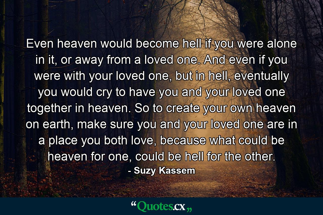 Even heaven would become hell if you were alone in it, or away from a loved one. And even if you were with your loved one, but in hell, eventually you would cry to have you and your loved one together in heaven. So to create your own heaven on earth, make sure you and your loved one are in a place you both love, because what could be heaven for one, could be hell for the other. - Quote by Suzy Kassem