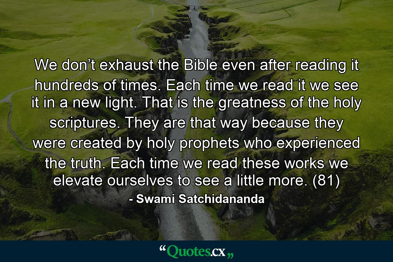 We don’t exhaust the Bible even after reading it hundreds of times. Each time we read it we see it in a new light. That is the greatness of the holy scriptures. They are that way because they were created by holy prophets who experienced the truth. Each time we read these works we elevate ourselves to see a little more. (81) - Quote by Swami Satchidananda