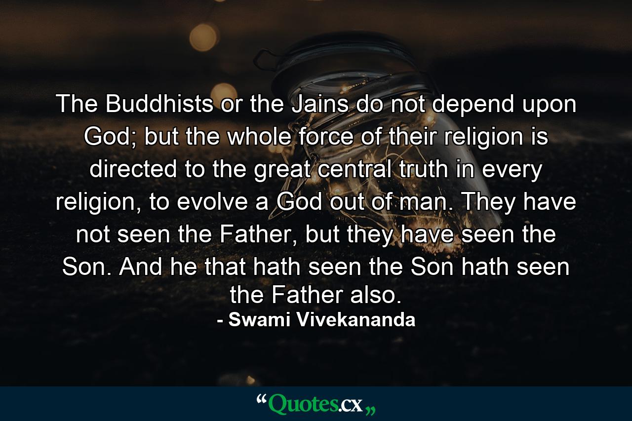 The Buddhists or the Jains do not depend upon God; but the whole force of their religion is directed to the great central truth in every religion, to evolve a God out of man. They have not seen the Father, but they have seen the Son. And he that hath seen the Son hath seen the Father also. - Quote by Swami Vivekananda