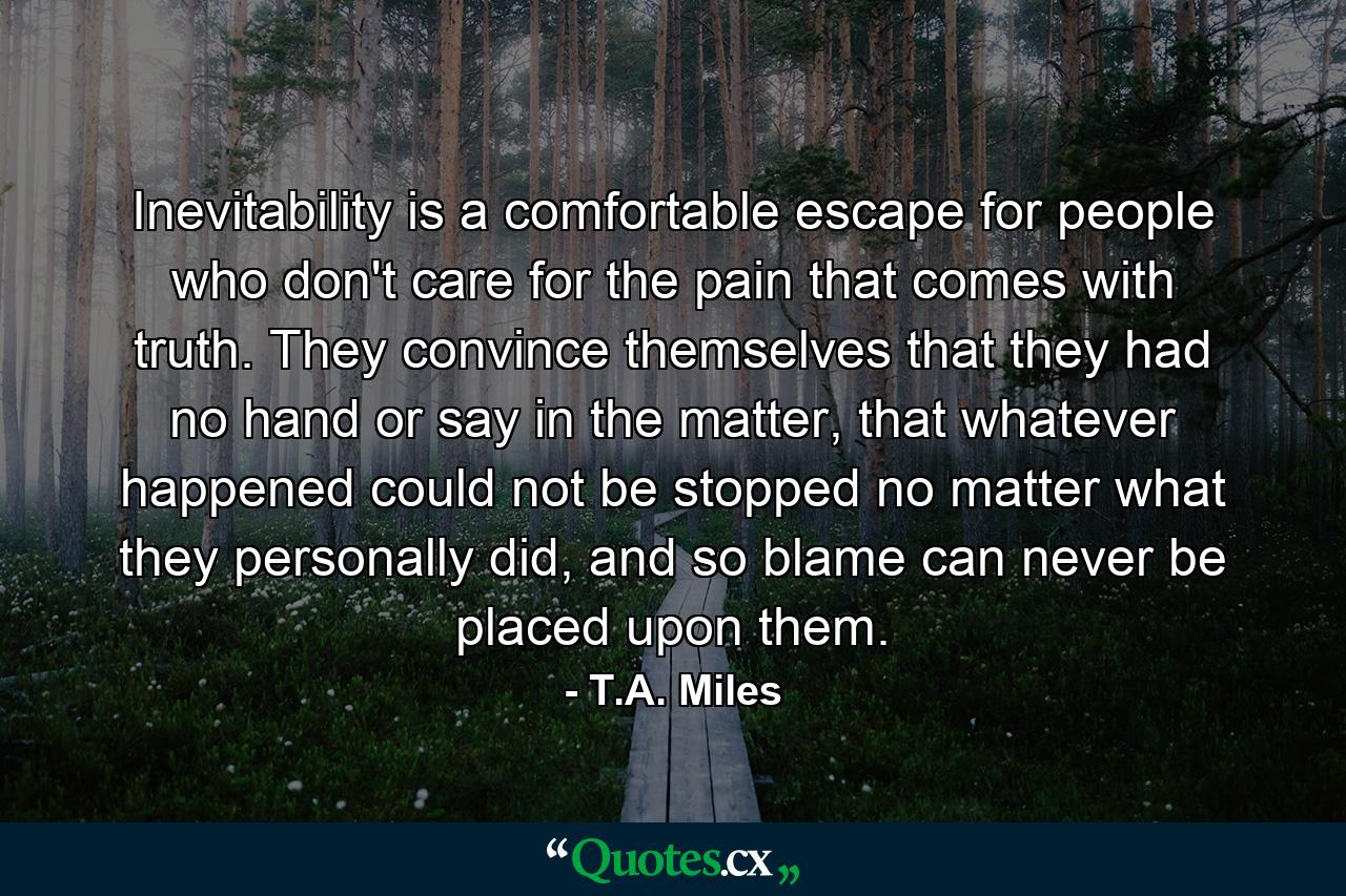 Inevitability is a comfortable escape for people who don't care for the pain that comes with truth. They convince themselves that they had no hand or say in the matter, that whatever happened could not be stopped no matter what they personally did, and so blame can never be placed upon them. - Quote by T.A. Miles