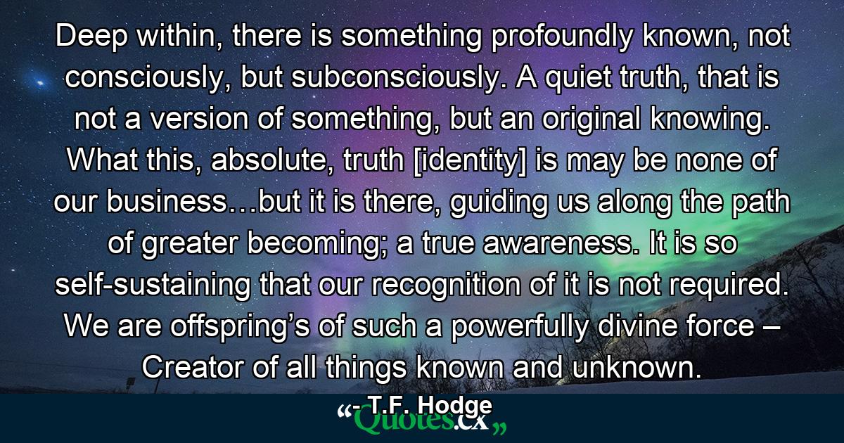 Deep within, there is something profoundly known, not consciously, but subconsciously. A quiet truth, that is not a version of something, but an original knowing. What this, absolute, truth [identity] is may be none of our business…but it is there, guiding us along the path of greater becoming; a true awareness. It is so self-sustaining that our recognition of it is not required. We are offspring’s of such a powerfully divine force – Creator of all things known and unknown. - Quote by T.F. Hodge