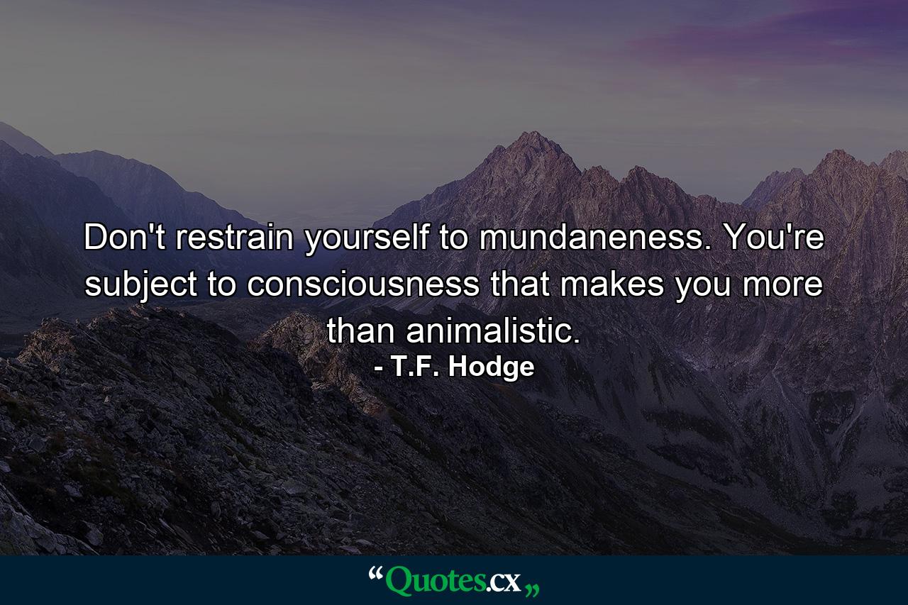 Don't restrain yourself to mundaneness. You're subject to consciousness that makes you more than animalistic. - Quote by T.F. Hodge