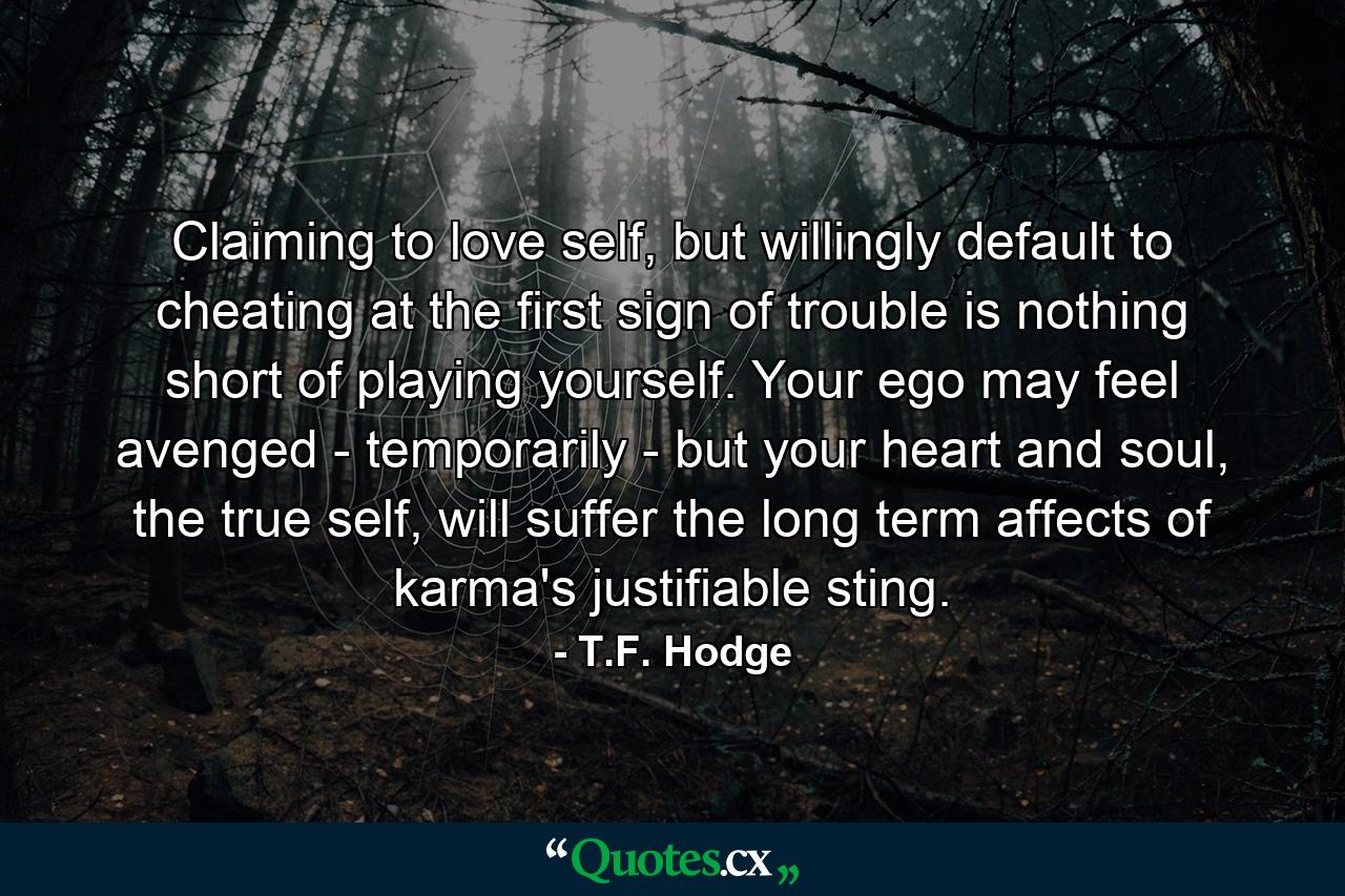 Claiming to love self, but willingly default to cheating at the first sign of trouble is nothing short of playing yourself. Your ego may feel avenged - temporarily - but your heart and soul, the true self, will suffer the long term affects of karma's justifiable sting. - Quote by T.F. Hodge