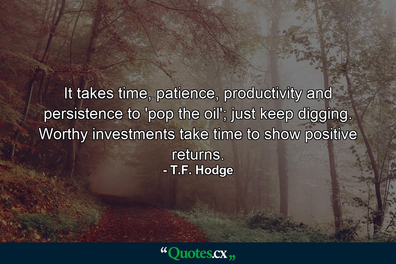 It takes time, patience, productivity and persistence to 'pop the oil'; just keep digging. Worthy investments take time to show positive returns. - Quote by T.F. Hodge