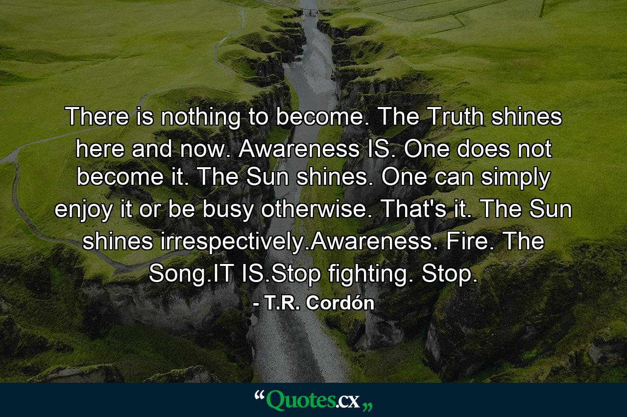 There is nothing to become. The Truth shines here and now. Awareness IS. One does not become it. The Sun shines. One can simply enjoy it or be busy otherwise. That's it. The Sun shines irrespectively.Awareness. Fire. The Song.IT IS.Stop fighting. Stop. - Quote by T.R. Cordón