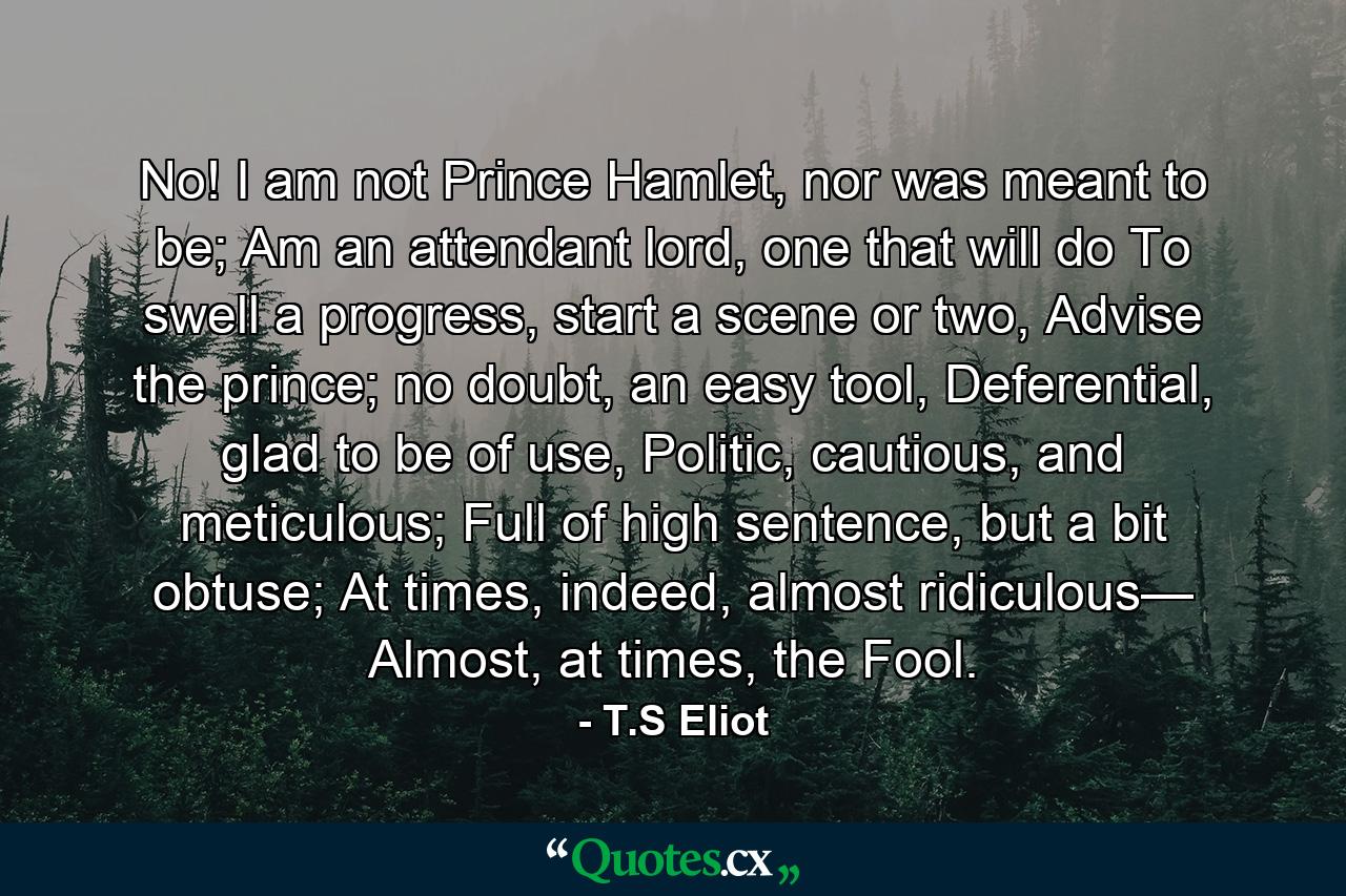 No! I am not Prince Hamlet, nor was meant to be; Am an attendant lord, one that will do To swell a progress, start a scene or two, Advise the prince; no doubt, an easy tool, Deferential, glad to be of use, Politic, cautious, and meticulous; Full of high sentence, but a bit obtuse; At times, indeed, almost ridiculous— Almost, at times, the Fool. - Quote by T.S Eliot