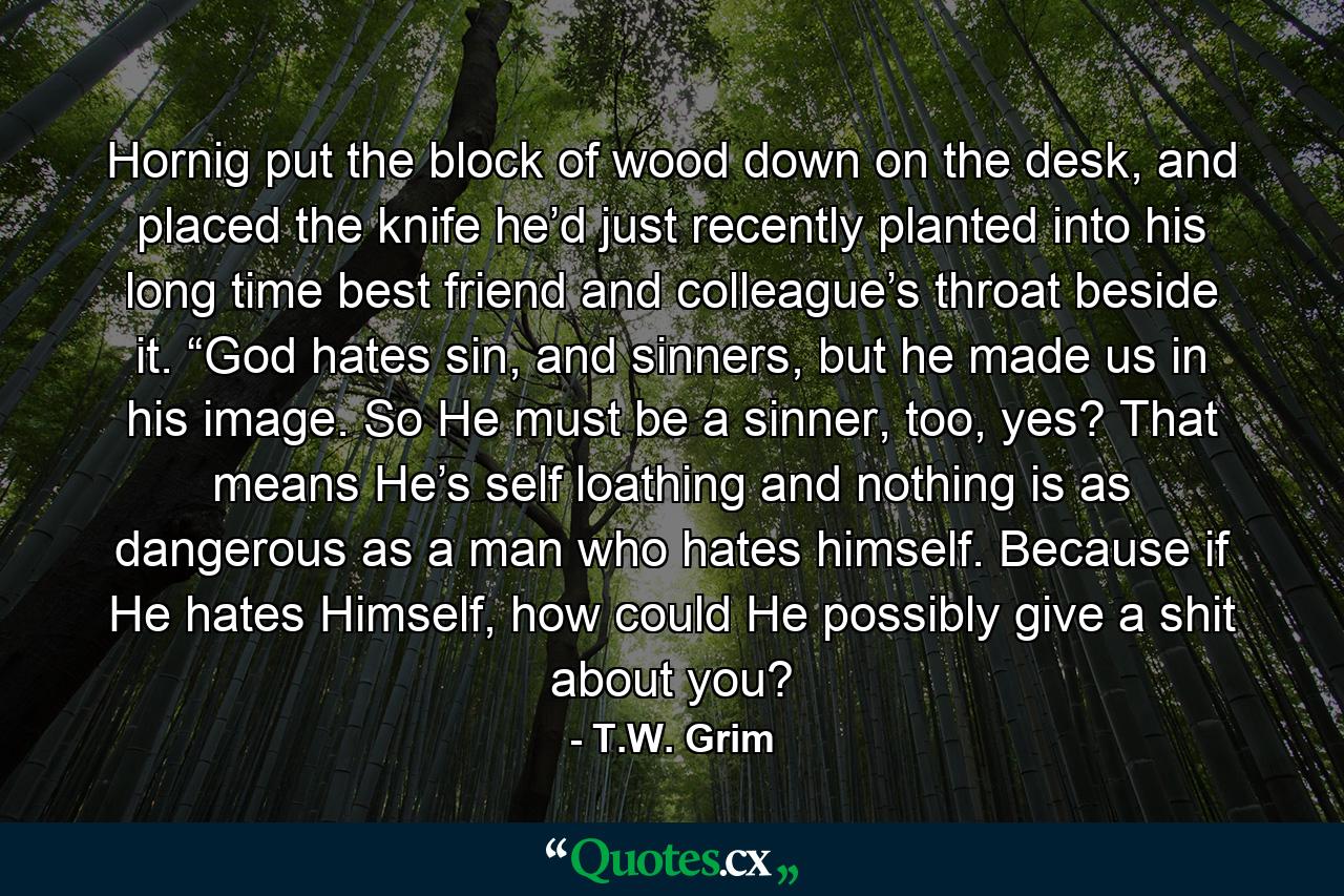 Hornig put the block of wood down on the desk, and placed the knife he’d just recently planted into his long time best friend and colleague’s throat beside it. “God hates sin, and sinners, but he made us in his image. So He must be a sinner, too, yes? That means He’s self loathing and nothing is as dangerous as a man who hates himself. Because if He hates Himself, how could He possibly give a shit about you? - Quote by T.W. Grim