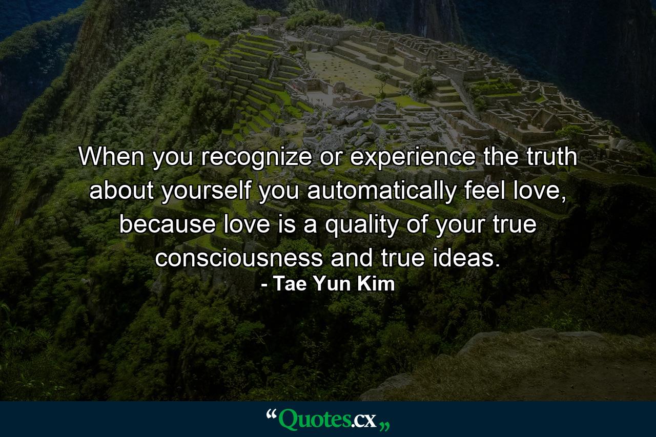 When you recognize or experience the truth about yourself you automatically feel love, because love is a quality of your true consciousness and true ideas. - Quote by Tae Yun Kim