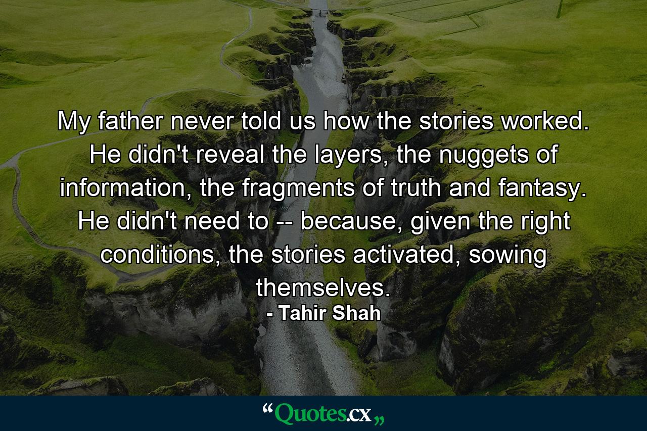 My father never told us how the stories worked. He didn't reveal the layers, the nuggets of information, the fragments of truth and fantasy. He didn't need to -- because, given the right conditions, the stories activated, sowing themselves. - Quote by Tahir Shah