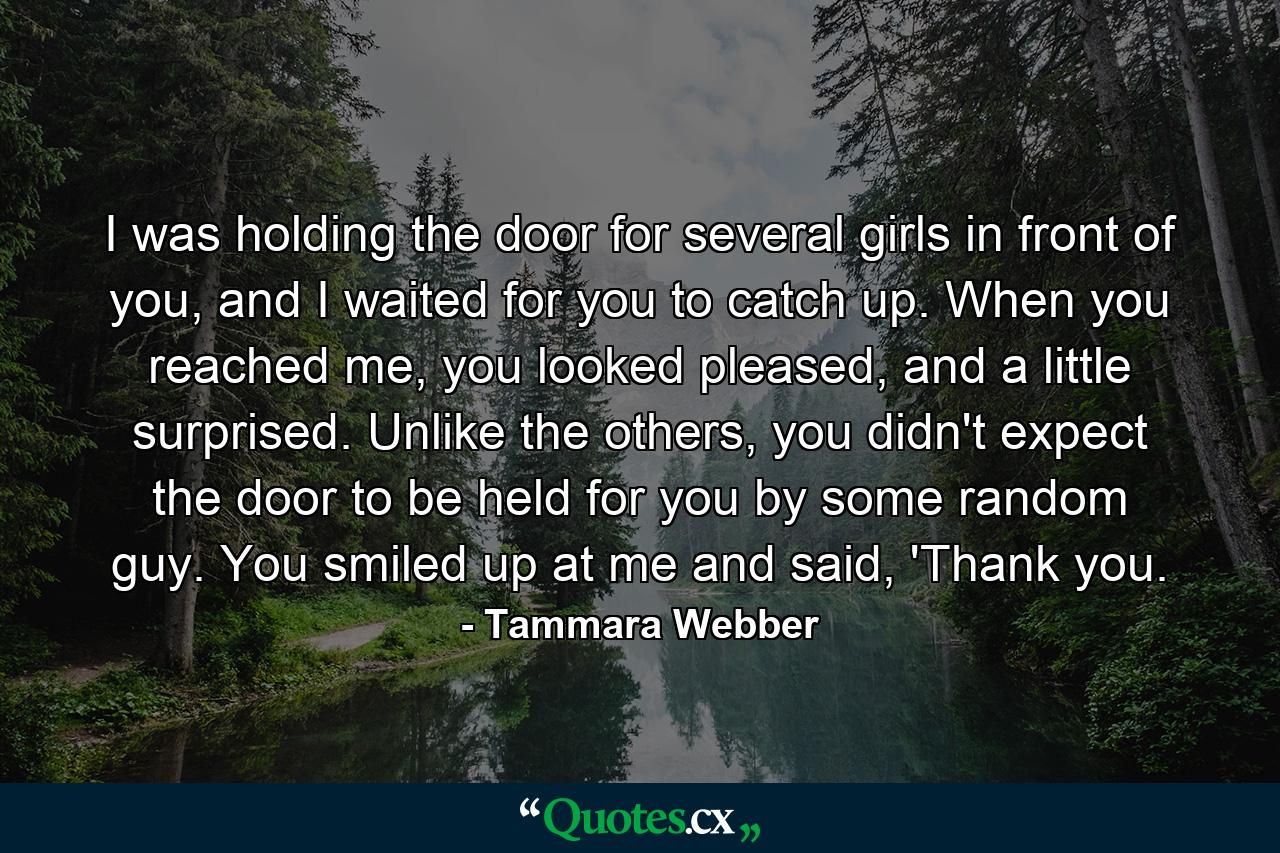 I was holding the door for several girls in front of you, and I waited for you to catch up. When you reached me, you looked pleased, and a little surprised. Unlike the others, you didn't expect the door to be held for you by some random guy. You smiled up at me and said, 'Thank you. - Quote by Tammara Webber