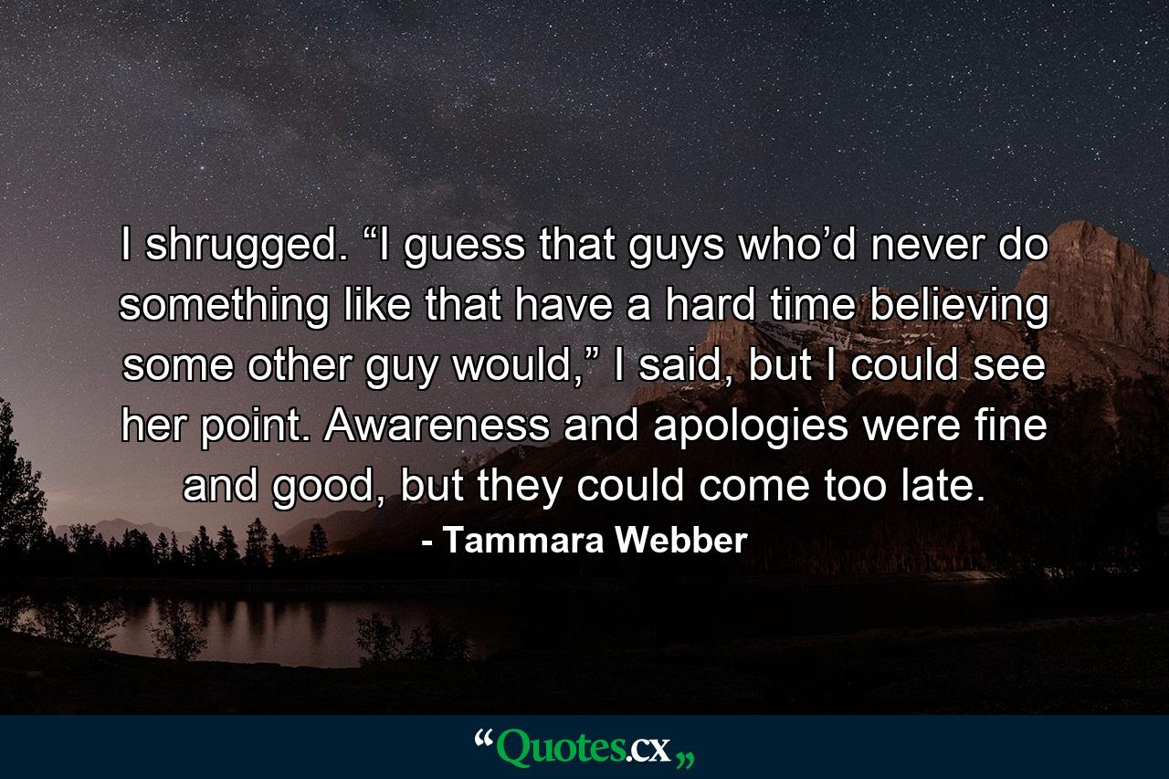 I shrugged. “I guess that guys who’d never do something like that have a hard time believing some other guy would,” I said, but I could see her point. Awareness and apologies were fine and good, but they could come too late. - Quote by Tammara Webber