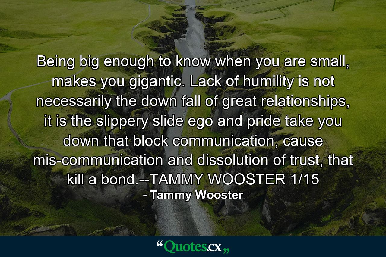 Being big enough to know when you are small, makes you gigantic. Lack of humility is not necessarily the down fall of great relationships, it is the slippery slide ego and pride take you down that block communication, cause mis-communication and dissolution of trust, that kill a bond.--TAMMY WOOSTER 1/15 - Quote by Tammy Wooster