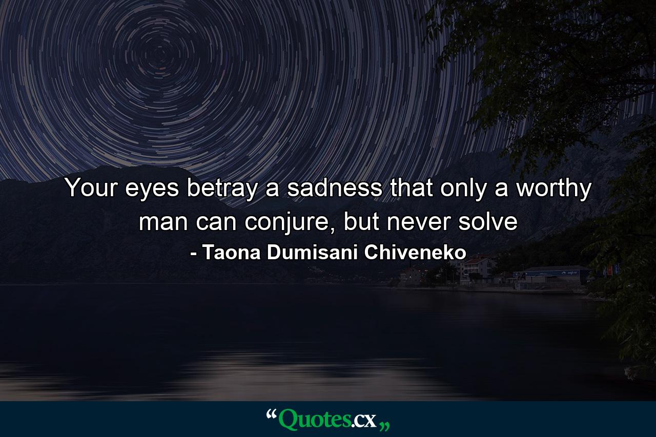 Your eyes betray a sadness that only a worthy man can conjure, but never solve - Quote by Taona Dumisani Chiveneko