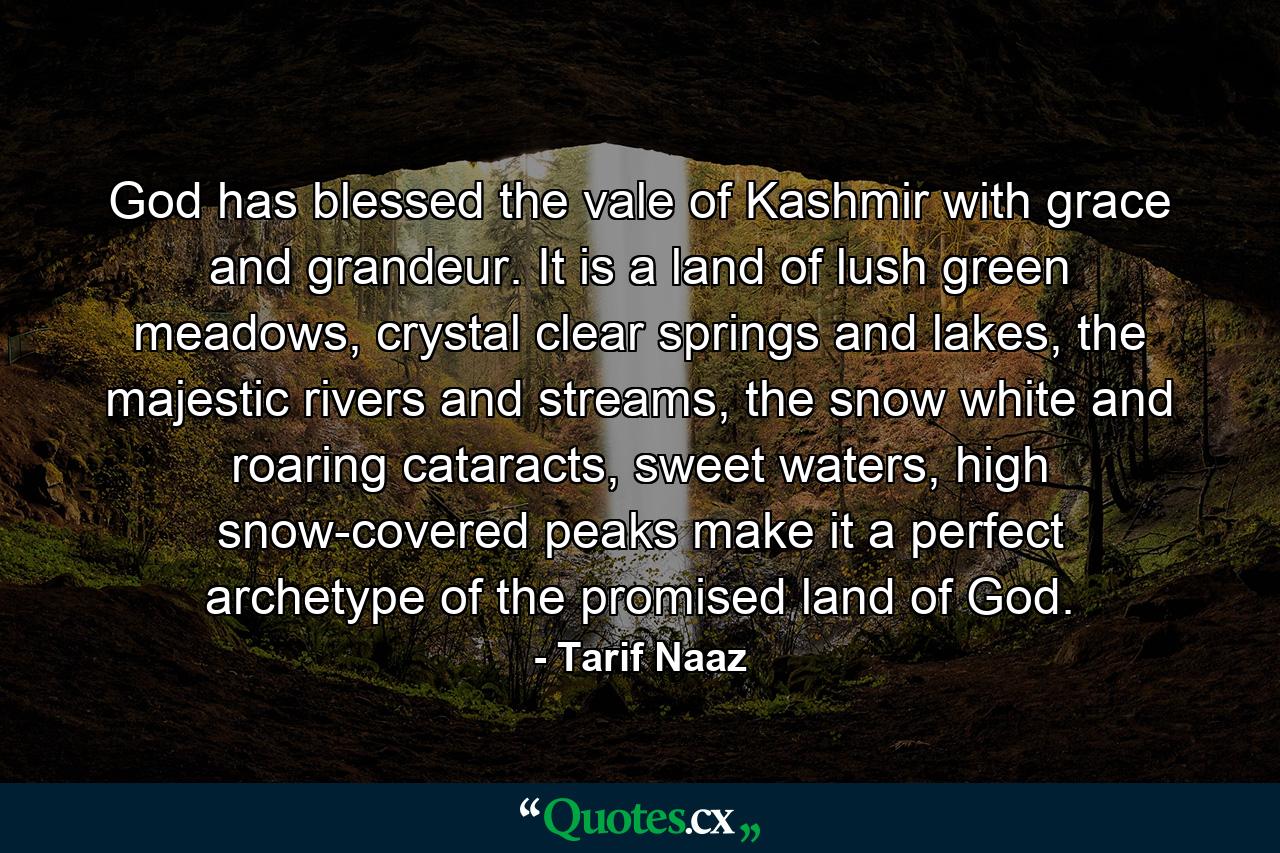 God has blessed the vale of Kashmir with grace and grandeur. It is a land of lush green meadows, crystal clear springs and lakes, the majestic rivers and streams, the snow white and roaring cataracts, sweet waters, high snow-covered peaks make it a perfect archetype of the promised land of God. - Quote by Tarif Naaz