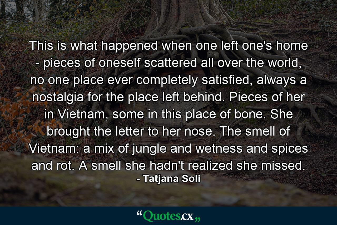 This is what happened when one left one's home - pieces of oneself scattered all over the world, no one place ever completely satisfied, always a nostalgia for the place left behind. Pieces of her in Vietnam, some in this place of bone. She brought the letter to her nose. The smell of Vietnam: a mix of jungle and wetness and spices and rot. A smell she hadn't realized she missed. - Quote by Tatjana Soli