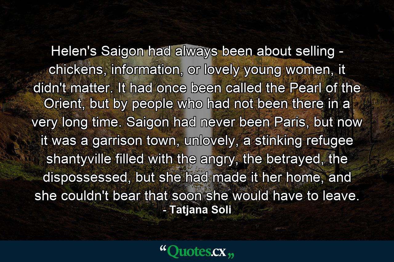 Helen's Saigon had always been about selling - chickens, information, or lovely young women, it didn't matter. It had once been called the Pearl of the Orient, but by people who had not been there in a very long time. Saigon had never been Paris, but now it was a garrison town, unlovely, a stinking refugee shantyville filled with the angry, the betrayed, the dispossessed, but she had made it her home, and she couldn't bear that soon she would have to leave. - Quote by Tatjana Soli