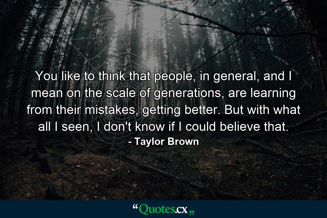 You like to think that people, in general, and I mean on the scale of generations, are learning from their mistakes, getting better. But with what all I seen, I don't know if I could believe that. - Quote by Taylor Brown