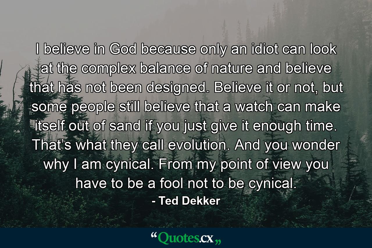 I believe in God because only an idiot can look at the complex balance of nature and believe that has not been designed. Believe it or not, but some people still believe that a watch can make itself out of sand if you just give it enough time. That’s what they call evolution. And you wonder why I am cynical. From my point of view you have to be a fool not to be cynical. - Quote by Ted Dekker